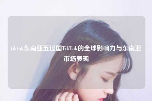 tiktok东南亚五过国TikTok的全球影响力与东南亚市场表现